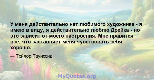 У меня действительно нет любимого художника - я имею в виду, я действительно люблю Дрейка - но это зависит от моего настроения. Мне нравится все, что заставляет меня чувствовать себя хорошо.