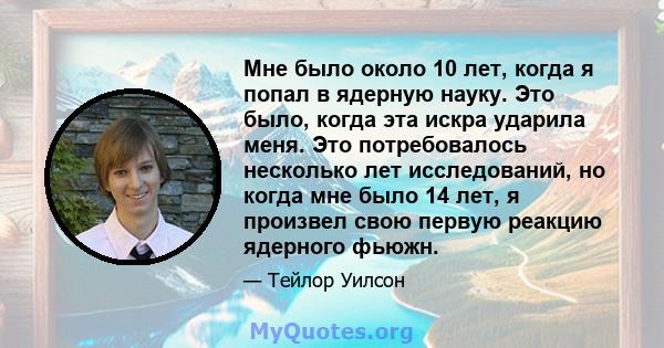 Мне было около 10 лет, когда я попал в ядерную науку. Это было, когда эта искра ударила меня. Это потребовалось несколько лет исследований, но когда мне было 14 лет, я произвел свою первую реакцию ядерного фьюжн.