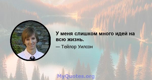 У меня слишком много идей на всю жизнь.