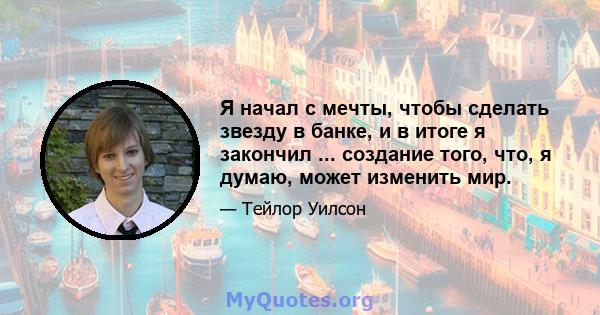 Я начал с мечты, чтобы сделать звезду в банке, и в итоге я закончил ... создание того, что, я думаю, может изменить мир.