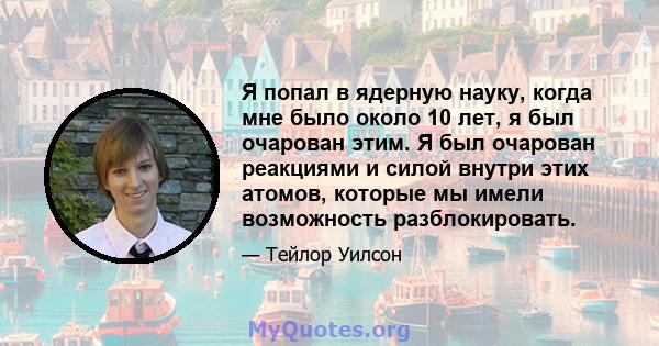 Я попал в ядерную науку, когда мне было около 10 лет, я был очарован этим. Я был очарован реакциями и силой внутри этих атомов, которые мы имели возможность разблокировать.