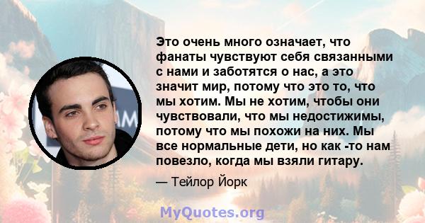 Это очень много означает, что фанаты чувствуют себя связанными с нами и заботятся о нас, а это значит мир, потому что это то, что мы хотим. Мы не хотим, чтобы они чувствовали, что мы недостижимы, потому что мы похожи на 