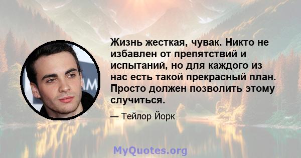 Жизнь жесткая, чувак. Никто не избавлен от препятствий и испытаний, но для каждого из нас есть такой прекрасный план. Просто должен позволить этому случиться.