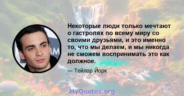 Некоторые люди только мечтают о гастролях по всему миру со своими друзьями, и это именно то, что мы делаем, и мы никогда не сможем воспринимать это как должное.