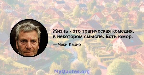 Жизнь - это трагическая комедия, в некотором смысле. Есть юмор.