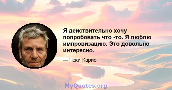 Я действительно хочу попробовать что -то. Я люблю импровизацию. Это довольно интересно.