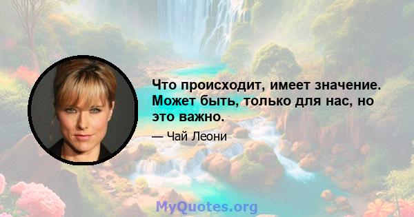 Что происходит, имеет значение. Может быть, только для нас, но это важно.