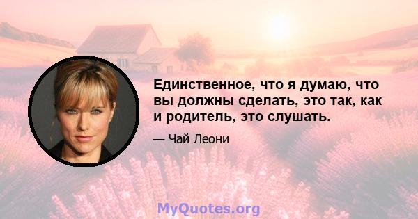 Единственное, что я думаю, что вы должны сделать, это так, как и родитель, это слушать.