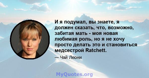 И я подумал, вы знаете, я должен сказать, что, возможно, забитая мать - моя новая любимая роль, но я не хочу просто делать это и становиться медсестрой Ratchett.