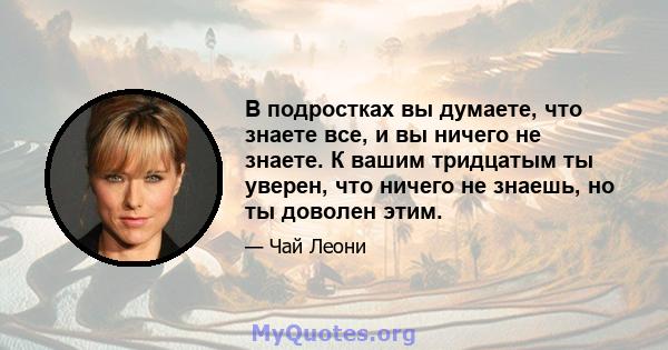 В подростках вы думаете, что знаете все, и вы ничего не знаете. К вашим тридцатым ты уверен, что ничего не знаешь, но ты доволен этим.