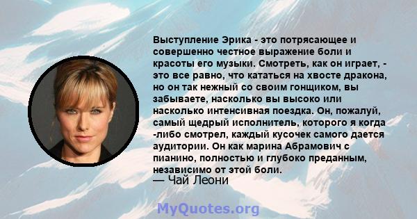 Выступление Эрика - это потрясающее и совершенно честное выражение боли и красоты его музыки. Смотреть, как он играет, - это все равно, что кататься на хвосте дракона, но он так нежный со своим гонщиком, вы забываете,