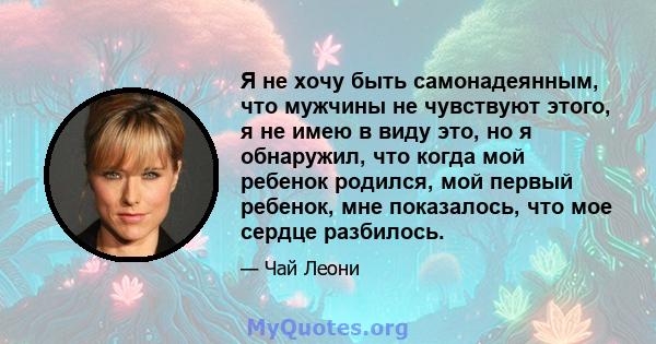 Я не хочу быть самонадеянным, что мужчины не чувствуют этого, я не имею в виду это, но я обнаружил, что когда мой ребенок родился, мой первый ребенок, мне показалось, что мое сердце разбилось.