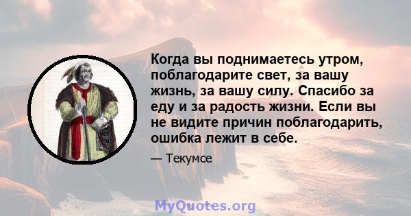 Когда вы поднимаетесь утром, поблагодарите свет, за вашу жизнь, за вашу силу. Спасибо за еду и за радость жизни. Если вы не видите причин поблагодарить, ошибка лежит в себе.