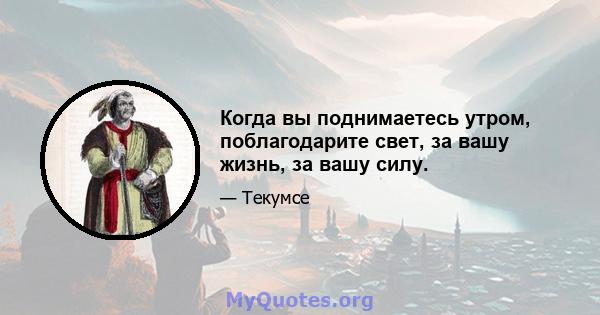 Когда вы поднимаетесь утром, поблагодарите свет, за вашу жизнь, за вашу силу.