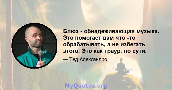 Блюз - обнадеживающая музыка. Это помогает вам что -то обрабатывать, а не избегать этого. Это как траур, по сути.