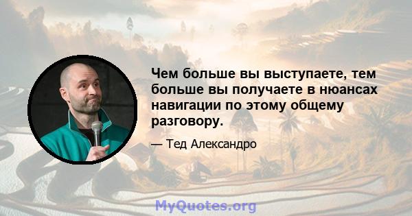 Чем больше вы выступаете, тем больше вы получаете в нюансах навигации по этому общему разговору.