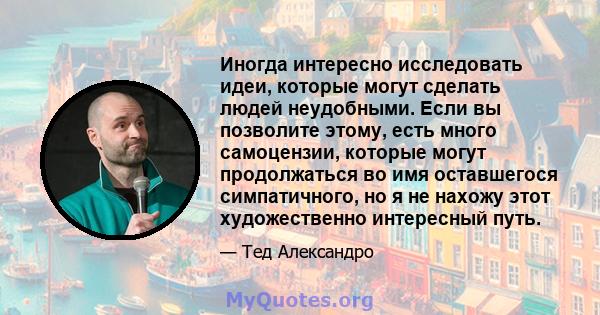 Иногда интересно исследовать идеи, которые могут сделать людей неудобными. Если вы позволите этому, есть много самоцензии, которые могут продолжаться во имя оставшегося симпатичного, но я не нахожу этот художественно