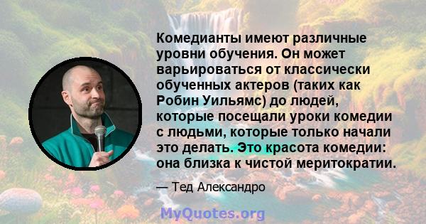 Комедианты имеют различные уровни обучения. Он может варьироваться от классически обученных актеров (таких как Робин Уильямс) до людей, которые посещали уроки комедии с людьми, которые только начали это делать. Это