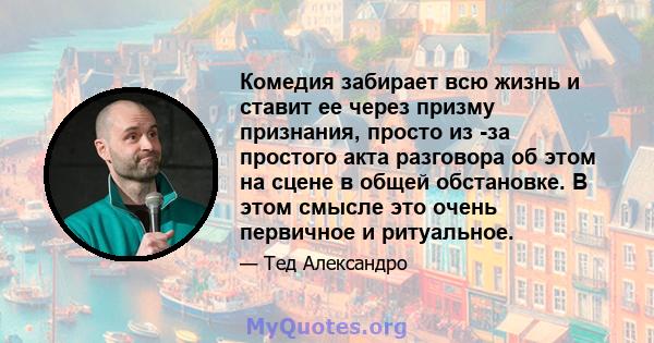 Комедия забирает всю жизнь и ставит ее через призму признания, просто из -за простого акта разговора об этом на сцене в общей обстановке. В этом смысле это очень первичное и ритуальное.