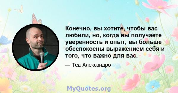 Конечно, вы хотите, чтобы вас любили, но, когда вы получаете уверенность и опыт, вы больше обеспокоены выражением себя и того, что важно для вас.