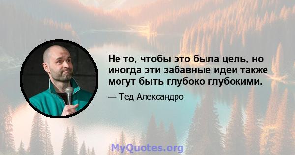 Не то, чтобы это была цель, но иногда эти забавные идеи также могут быть глубоко глубокими.