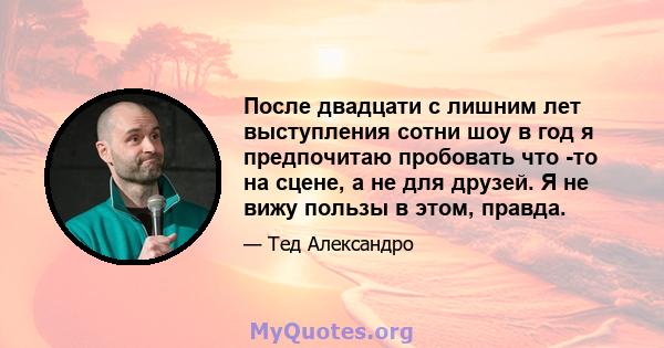 После двадцати с лишним лет выступления сотни шоу в год я предпочитаю пробовать что -то на сцене, а не для друзей. Я не вижу пользы в этом, правда.