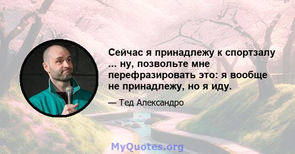 Сейчас я принадлежу к спортзалу ... ну, позвольте мне перефразировать это: я вообще не принадлежу, но я иду.