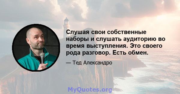 Слушая свои собственные наборы и слушать аудиторию во время выступления. Это своего рода разговор. Есть обмен.