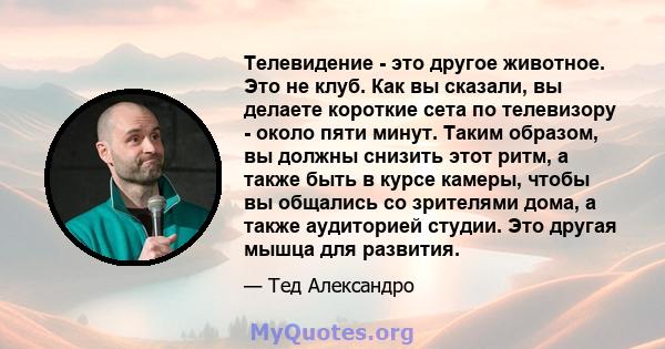 Телевидение - это другое животное. Это не клуб. Как вы сказали, вы делаете короткие сета по телевизору - около пяти минут. Таким образом, вы должны снизить этот ритм, а также быть в курсе камеры, чтобы вы общались со