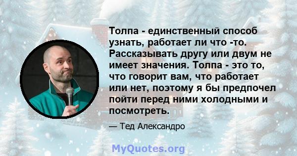 Толпа - единственный способ узнать, работает ли что -то. Рассказывать другу или двум не имеет значения. Толпа - это то, что говорит вам, что работает или нет, поэтому я бы предпочел пойти перед ними холодными и