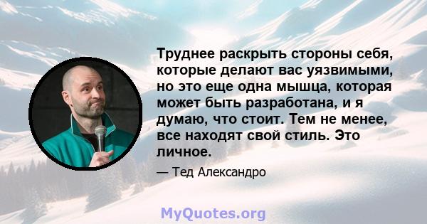 Труднее раскрыть стороны себя, которые делают вас уязвимыми, но это еще одна мышца, которая может быть разработана, и я думаю, что стоит. Тем не менее, все находят свой стиль. Это личное.