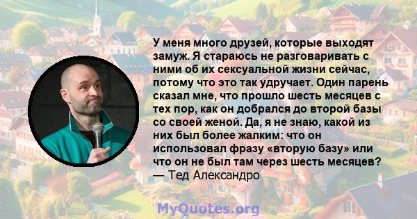 У меня много друзей, которые выходят замуж. Я стараюсь не разговаривать с ними об их сексуальной жизни сейчас, потому что это так удручает. Один парень сказал мне, что прошло шесть месяцев с тех пор, как он добрался до