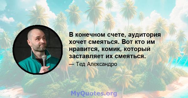 В конечном счете, аудитория хочет смеяться. Вот кто им нравится, комик, который заставляет их смеяться.