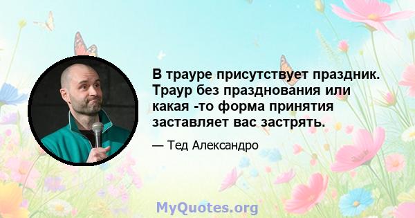 В трауре присутствует праздник. Траур без празднования или какая -то форма принятия заставляет вас застрять.