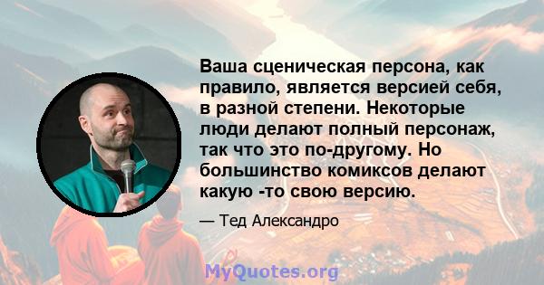 Ваша сценическая персона, как правило, является версией себя, в разной степени. Некоторые люди делают полный персонаж, так что это по-другому. Но большинство комиксов делают какую -то свою версию.