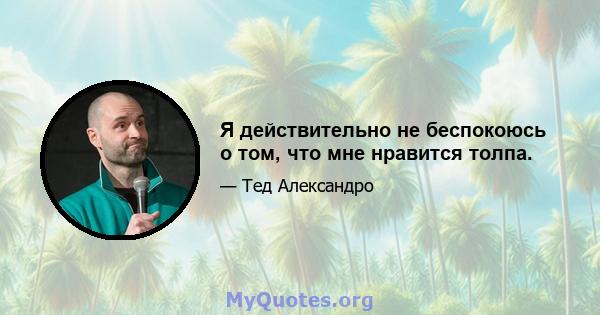 Я действительно не беспокоюсь о том, что мне нравится толпа.