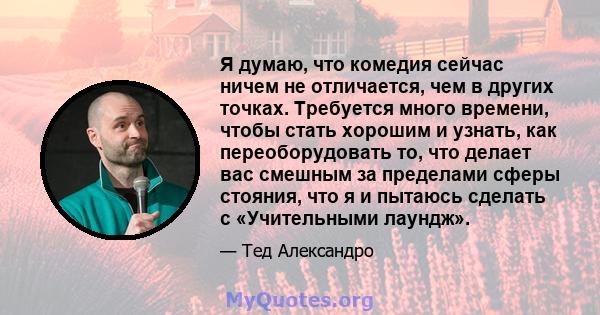 Я думаю, что комедия сейчас ничем не отличается, чем в других точках. Требуется много времени, чтобы стать хорошим и узнать, как переоборудовать то, что делает вас смешным за пределами сферы стояния, что я и пытаюсь