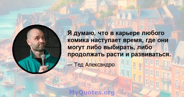 Я думаю, что в карьере любого комика наступает время, где они могут либо выбирать, либо продолжать расти и развиваться.