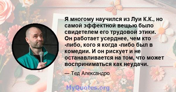 Я многому научился из Луи К.К., но самой эффектной вещью было свидетелем его трудовой этики. Он работает усерднее, чем кто -либо, кого я когда -либо был в комедии. И он рискует и не останавливается на том, что может