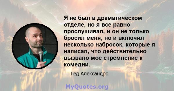 Я не был в драматическом отделе, но я все равно прослушивал, и он не только бросил меня, но и включил несколько набросок, которые я написал, что действительно вызвало мое стремление к комедии.