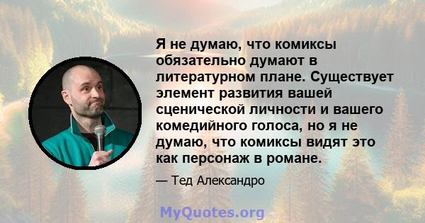 Я не думаю, что комиксы обязательно думают в литературном плане. Существует элемент развития вашей сценической личности и вашего комедийного голоса, но я не думаю, что комиксы видят это как персонаж в романе.