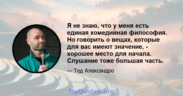 Я не знаю, что у меня есть единая комедийная философия. Но говорить о вещах, которые для вас имеют значение, - хорошее место для начала. Слушание тоже большая часть.