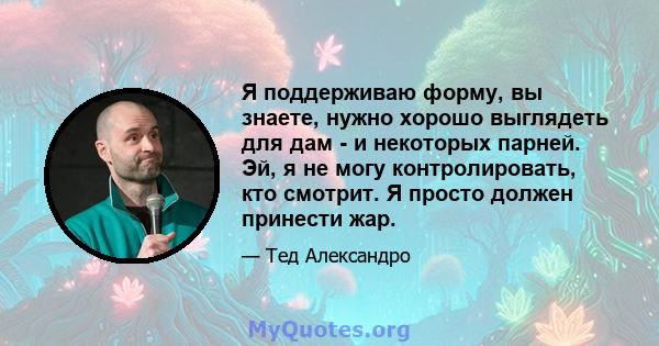 Я поддерживаю форму, вы знаете, нужно хорошо выглядеть для дам - ​​и некоторых парней. Эй, я не могу контролировать, кто смотрит. Я просто должен принести жар.