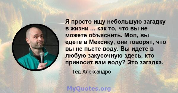 Я просто ищу небольшую загадку в жизни ... как то, что вы не можете объяснить. Мол, вы едете в Мексику, они говорят, что вы не пьете воду. Вы идете в любую закусочную здесь, кто приносит вам воду? Это загадка.