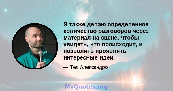 Я также делаю определенное количество разговоров через материал на сцене, чтобы увидеть, что происходит, и позволить проявлять интересные идеи.