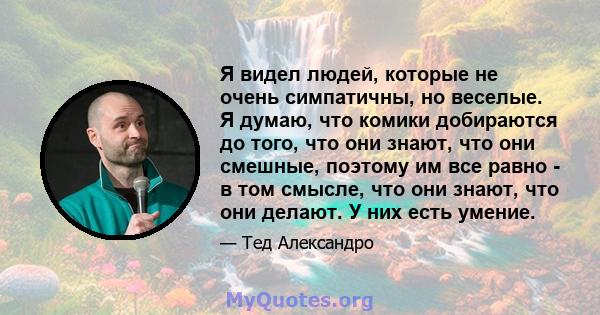 Я видел людей, которые не очень симпатичны, но веселые. Я думаю, что комики добираются до того, что они знают, что они смешные, поэтому им все равно - в том смысле, что они знают, что они делают. У них есть умение.