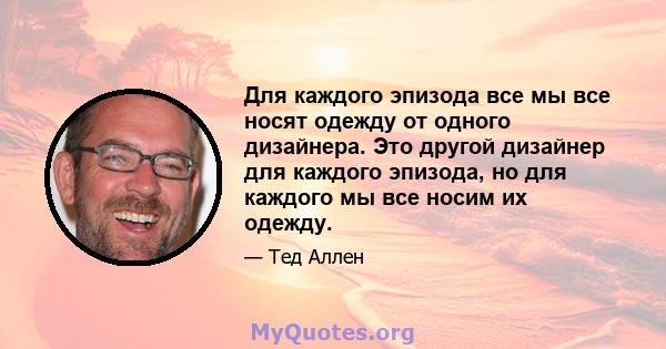 Для каждого эпизода все мы все носят одежду от одного дизайнера. Это другой дизайнер для каждого эпизода, но для каждого мы все носим их одежду.