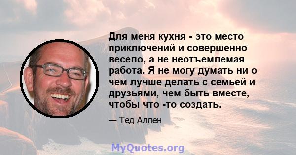 Для меня кухня - это место приключений и совершенно весело, а не неотъемлемая работа. Я не могу думать ни о чем лучше делать с семьей и друзьями, чем быть вместе, чтобы что -то создать.