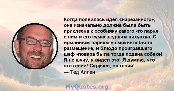 Когда появилась идея «нарезанного», она изначально должна была быть приклеена к особняку какого -то парня с ним и его сумасшедшим чихуахуа. С ирманным парнем в смокинге было размещение, и блюдо проигравшего шеф -повара