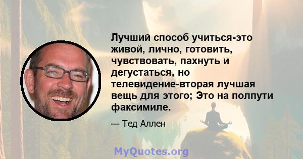 Лучший способ учиться-это живой, лично, готовить, чувствовать, пахнуть и дегустаться, но телевидение-вторая лучшая вещь для этого; Это на полпути факсимиле.